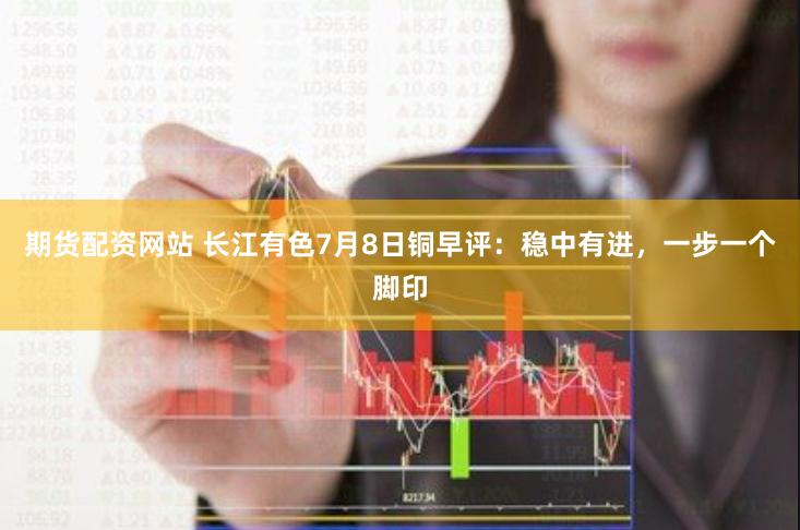 期货配资网站 长江有色7月8日铜早评：稳中有进，一步一个脚印