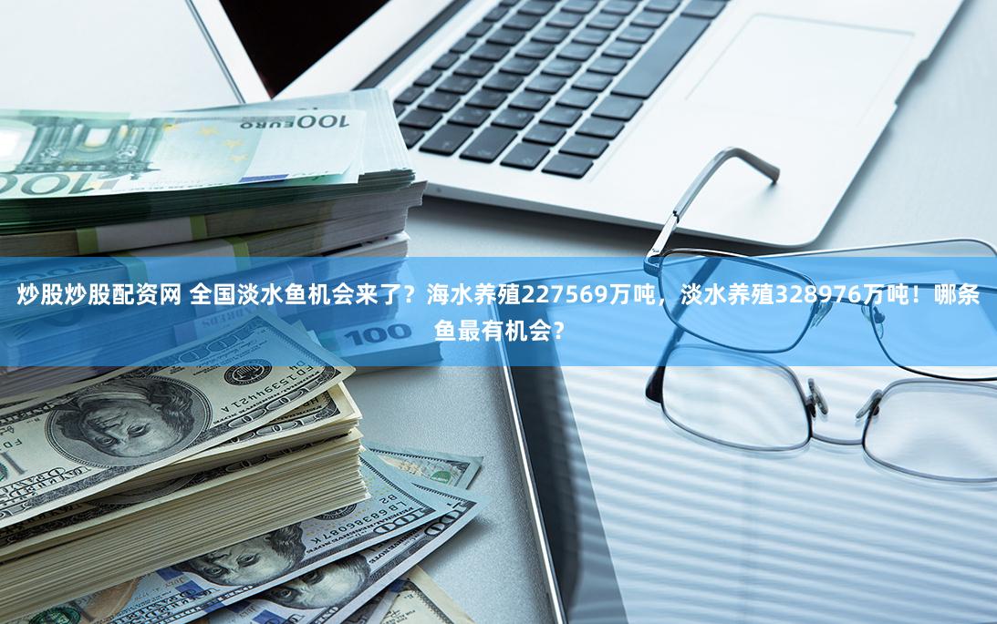 炒股炒股配资网 全国淡水鱼机会来了？海水养殖227569万吨，淡水养殖328976万吨！哪条鱼最有机会？