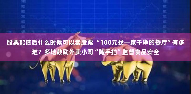 股票配债后什么时候可以卖股票 “100元找一家干净的餐厅”有多难？多地鼓励外卖小哥“随手拍”监督食品安全