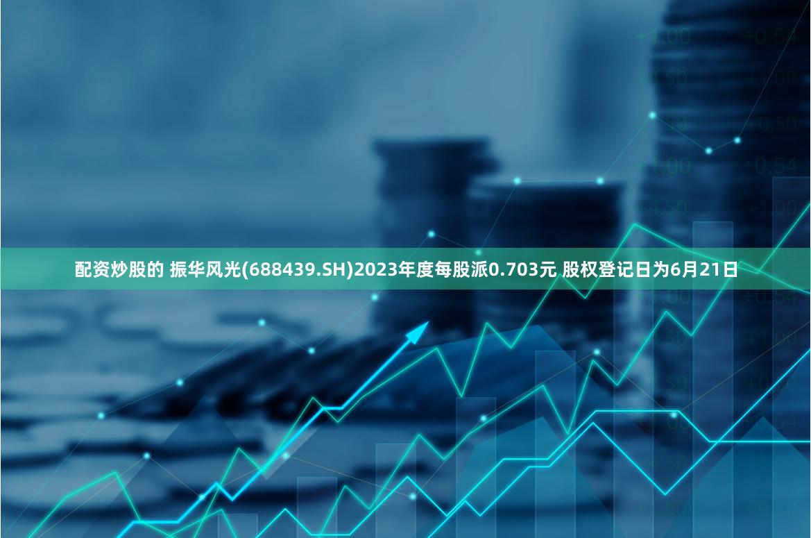 配资炒股的 振华风光(688439.SH)2023年度每股派0.703元 股权登记日为6月21日