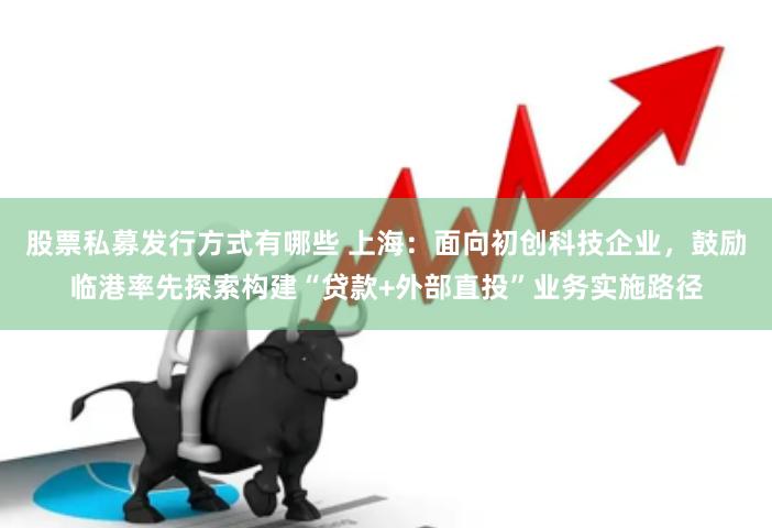 股票私募发行方式有哪些 上海：面向初创科技企业，鼓励临港率先探索构建“贷款+外部直投”业务实施路径